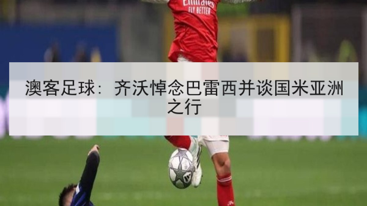澳客足球: 齐沃悼念巴雷西并谈国米亚洲之行