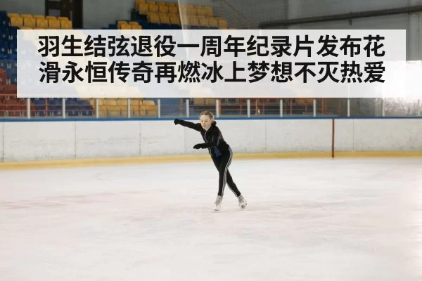 羽生结弦退役一周年纪录片发布花滑永恒传奇再燃冰上梦想不灭热爱