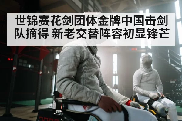 世锦赛花剑团体金牌中国击剑队摘得 新老交替阵容初显锋芒