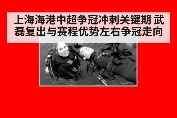 上海海港中超争冠冲刺关键期 武磊复出与赛程优势左右争冠走向