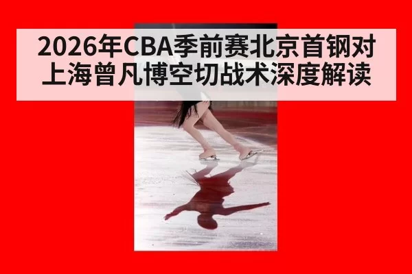 2026年CBA季前赛北京首钢对上海曾凡博空切战术深度解读